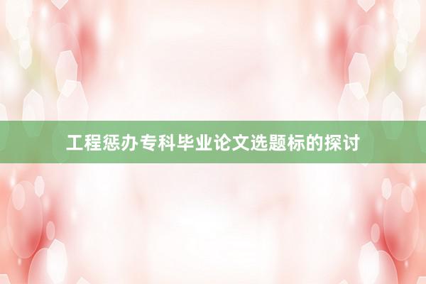 工程惩办专科毕业论文选题标的探讨